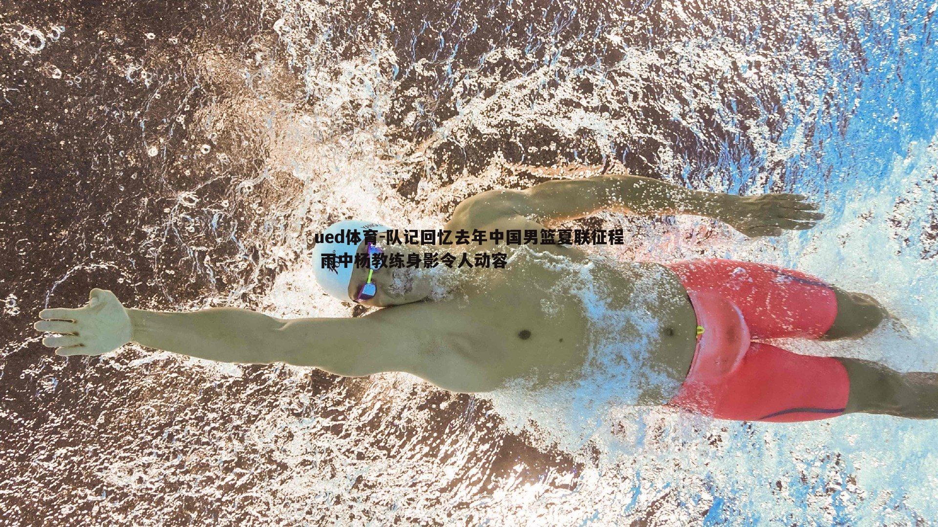 ued体育-队记回忆去年中国男篮夏联征程 雨中杨教练身影令人动容