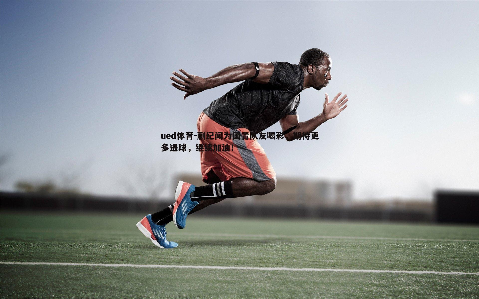 ued体育-蒯纪闻为国青队友喝彩，期待更多进球，继续加油！