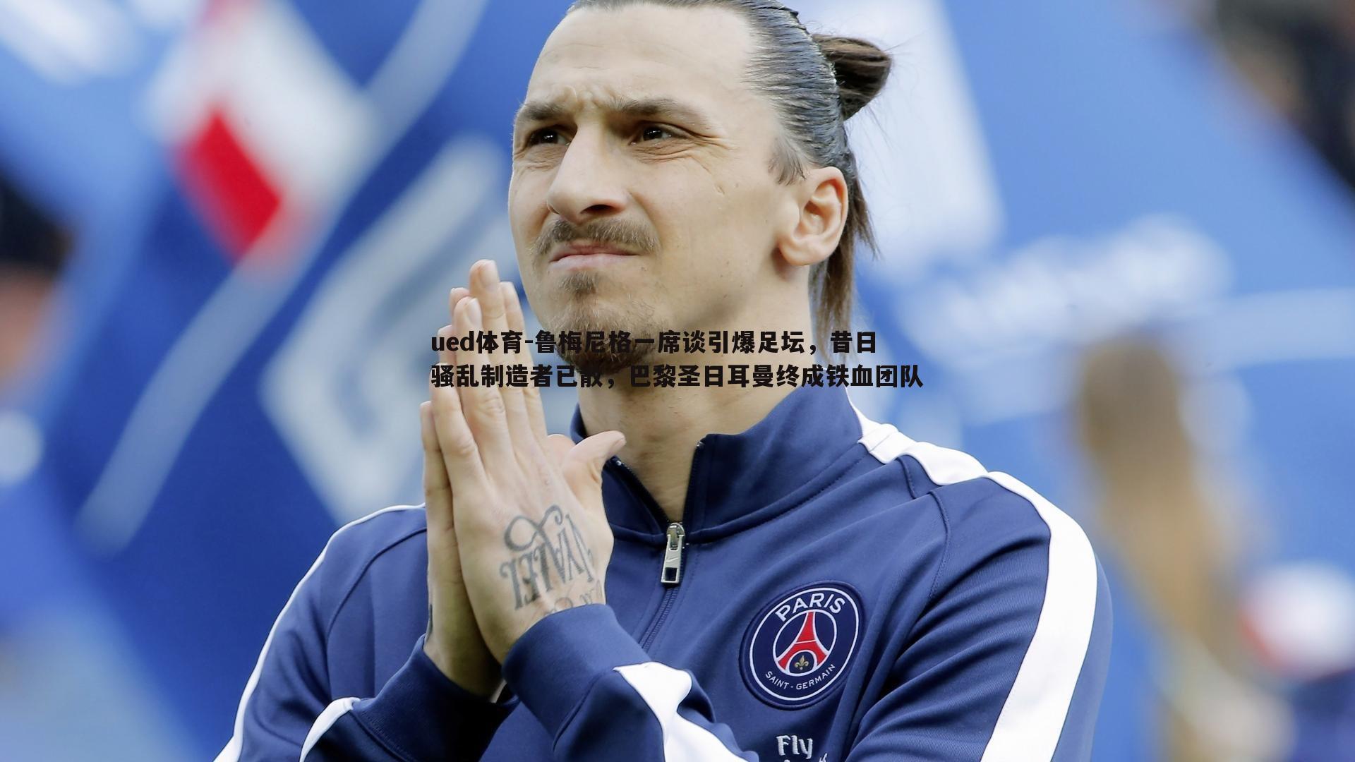 鲁梅尼格一席谈引爆足坛,昔日骚乱制造者已散,巴黎圣日耳曼终成铁血团队