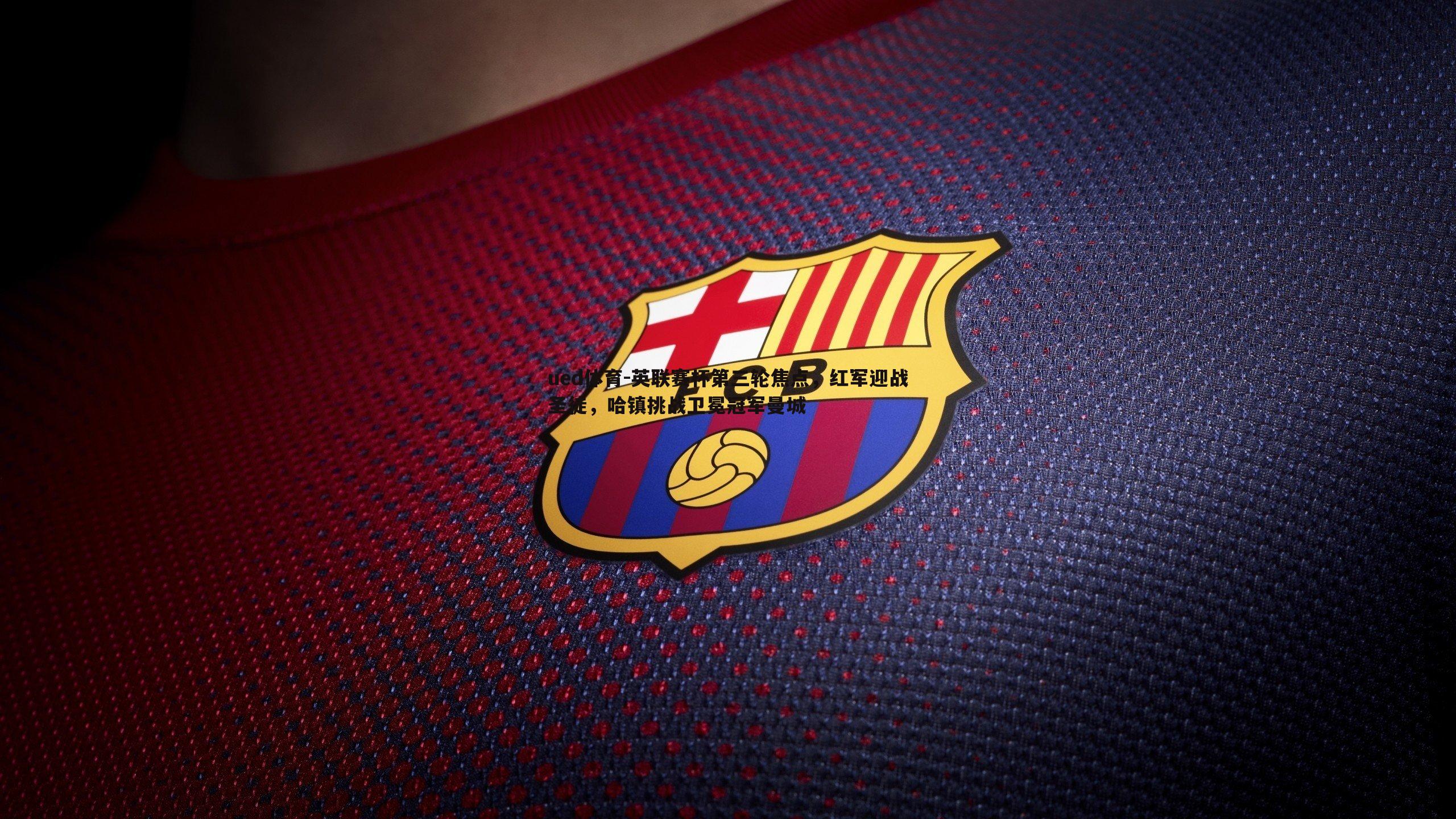 ued体育-英联赛杯第三轮焦点，红军迎战圣徒，哈镇挑战卫冕冠军曼城