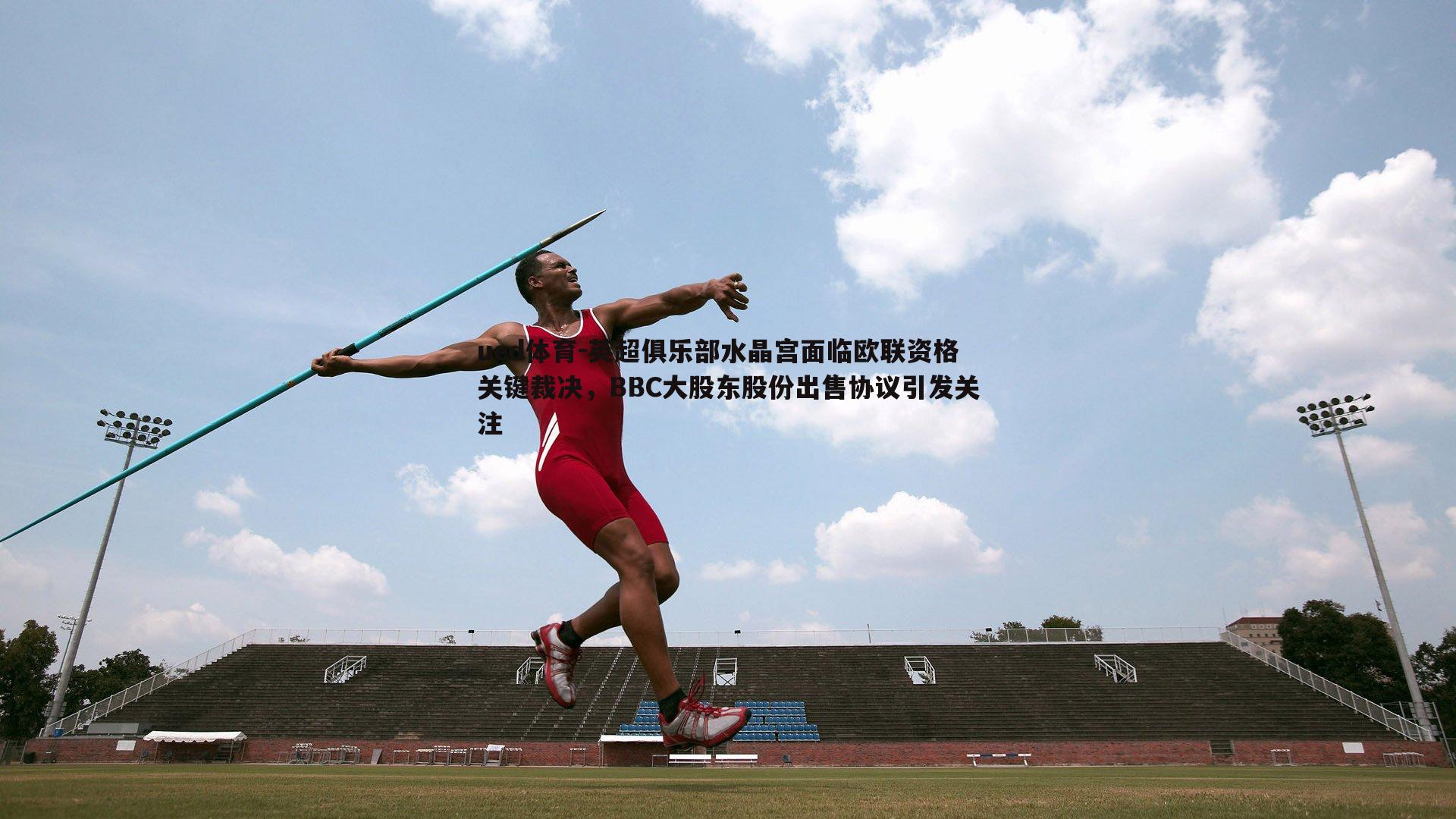 英超俱乐部水晶宫面临欧联资格关键裁决,BBC大股东股份出售协议引发关注